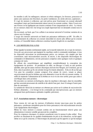 2.10
Chap. 2 : Les Machines électriques - Généralités
les moulins à café, les mélangeurs, mixeurs et robots ménagers, les foreuses, ponceuses et
autres scies sauteuses des bricoleurs, les petits ventilateurs, les sèche-cheveux, aspirateurs...
Il s’agit de moteurs à collecteur, qui sont prévus pour fonctionner en courant alternatif
monophasé (mais qui fonctionneraient mieux encore en courant continu : faites l’essai avec
une foreuse en lui appliquant une tension continue d’une cinquantaine de volts). La vitesse
de ces moteurs chute très vite lorsqu’un couple important leur est demandé comme nous le
verrons.
On reconnait, au bruit, que l’on a affaire à un moteur universel à l’extrème variation de sa
vitesse avec la charge.
L’usage des moteurs universels est limité aux puissances inférieures au kW. En effet, le
fonctionnement du collecteur en courant sinusoïdal est encore plus délicat qu’en courant
continu, et l’ensemble balais-collecteur constitue la partie fragile de ces machines.
B. LES MOTEURS PAS A PAS
Il faut signaler la montée extrêmement rapide, sur le marché industriel, de ce type de moteurs.
Associés aux processeurs qui équipent les machines outils à commande numérique, à tous
les dispositifs nécessitant un positionnement précis, ces moteurs, très simples par leur
constitution, mais nécessairement associés, là encore, à des dispositifs électroniques de
commande et d’alimentation, ont des puissances comprises entre quelques watts et quelques
centaines de watts.
Ils offrent des caractéristiques qui simplifient considérablement la conception des
équipements de position : ils permettent en effet, un blocage à l’arrêt en une position
spécifiée, alors que les autres moteurs électriques doivent être bloqués, de l’extérieur, par un
frein, dans la position qu’ils ont atteinte lorsqu’ils étaient alimentés. Cela est dû au fait que
l’on peut les considérer comme composé d’un aimant (le rotor), venant se placer
successivement devant les bobines qui sont alimentées à tour de rôle en courant continu. Il
suffit de maintenir l’alimentation de la bobine en vis-à-vis du rotor arrêté, pour que celui-ci
soit bloqué dans cette position.
On rencontre ces moteurs en horlogerie, dans les machines à découper, dans les ensembles
qui leur associent processeurs de contrôle et de calcul d’une part, laser d’usinage d’autre part,
dans les automates ...
La variation de vitesse de ces moteurs est obtenue par action sur le rythme de succession des
bobines alimentées : c’est lorsqu’on les commande par microprocesseur, que ces moteurs
atteignent leurs performances optimales (rapidité, précision).
2.1.7. Associations moteurs - électronique
Nous venons de voir que les moteurs d’utilisation récente (pas-à-pas pour les petites
puissances, synchrones autopilotés pour les fortes puissances) sont nécessairement associés
à des équipements électroniques.
Même les vieux moteurs à courant continu ont un fonctionnement rénové grâce aux
alimentations à tension variable qui peuvent les complèter.
Pour les exigences classiques, le moteur asynchrone reste le moteur le plus utilisé. Pour
profiter au maximum de ses qualités fondamentales de prix et de robustesse, on fait appel,
même en ce qui le concerne, à l’électronique de puissance qui lui apporte ce qui lui manque
 