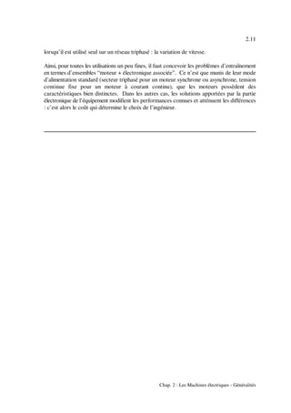 2.11
Chap. 2 : Les Machines électriques - Généralités
lorsqu’il est utilisé seul sur un réseau triphasé : la variation de vitesse.
Ainsi, pour toutes les utilisations un peu fines, il faut concevoir les problèmes d’entraînement
en termes d’ensembles “moteur + électronique associée”. Ce n’est que munis de leur mode
d’alimentation standard (secteur triphasé pour un moteur synchrone ou asynchrone, tension
continue fixe pour un moteur à courant continu), que les moteurs possèdent des
caractéristiques bien distinctes. Dans les autres cas, les solutions apportées par la partie
électronique de l’équipement modifient les performances connues et atténuent les différences
: c’est alors le coût qui détermine le choix de l’ingénieur.
 