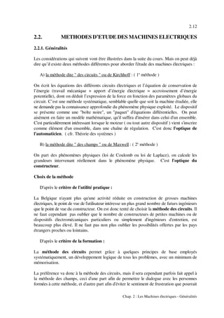 2.12
Chap. 2 : Les Machines électriques - Généralités
2.2. METHODES D’ETUDE DES MACHINES ELECTRIQUES
2.2.1. Généralités
Les considérations qui suivent vont être illustrées dans la suite du cours. Mais on peut déjà
dire qu’il existe deux méthodes différentes pour aborder l'étude des machines électriques :
A) la méthode dite " des circuits " ou de Kirchhoff : ( 1 méthode )e
On écrit les équations des différents circuits électriques et l’équation de conservation de
l’énergie (travail mécanique + apport d’énergie électrique = accroissement d’énergie
potentielle), dont on déduit l’expression de la force en fonction des paramètres globaux du
circuit. C’est une méthode systématique, semblable quelle que soit la machine étudiée, elle
ne demande pas la connaissance approfondie du phénomène physique exploité. Le dispositif
se présente comme une "boîte noire", un "paquet" d'équations différentielles. On peut
aisément en faire un modèle mathématique, qu'il suffira d'insérer dans celui d'un ensemble.
C'est particulièrement intéressant lorsque le moteur ( ou tout autre dispositif ) vient s'inscrire
comme élément d'un ensemble, dans une chaîne de régulation. C'est donc l'optique de
l'automaticien. ( cfr. Théorie des systèmes )
B) la méthode dite " des champs " ou de Maxwell : ( 2 méthode )e
On part des phénomènes physiques (loi de Coulomb ou loi de Laplace), on calcule les
grandeurs intervenant réellement dans le phénomène physique. C'est l'optique du
constructeur.
Choix de la méthode
D'après le critère de l'utilité pratique :
La Belgique n'ayant plus qu'une activité réduite en construction de grosses machines
électriques, le point de vue de l'utilisateur intéresse un plus grand nombre de futurs ingénieurs
que le point de vue du constructeur. On est donc tenté de choisir la méthode des circuits. Il
ne faut cependant pas oublier que le nombre de constructeurs de petites machines ou de
dispositifs électromécaniques particuliers ou simplement d'ingénieurs d'entretien, est
beaucoup plus élevé. Il ne faut pas non plus oublier les possibilités offertes par les pays
étrangers proches ou lointains.
D'après le critère de la formation :
La méthode des circuits permet grâce à quelques principes de base employés
systématiquement, un développement logique de tous les problèmes, avec un minimum de
mémorisation.
La préférence va donc à la méthode des circuits, mais il sera cependant parfois fait appel à
la méthode des champs, ceci d'une part afin de permettre le dialogue avec les personnes
formées à cette méthode, et d'autre part afin d'éviter le sentiment de frustration que pourrait
 