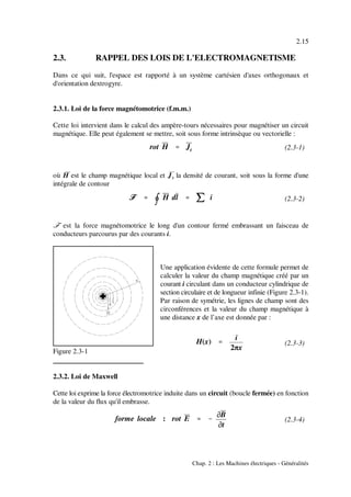 rot H '''' Jt
öööö ''''
nnnn
H dl '''' jjjj i
H(x) ''''
i
2πx
forme locale : rot E '''' &&&&
MMMMB
MMMMt
2.15
Chap. 2 : Les Machines électriques - Généralités
(2.3-1)
(2.3-2)
Figure 2.3-1
(2.3-3)
(2.3-4)
2.3. RAPPEL DES LOIS DE L'ELECTROMAGNETISME
Dans ce qui suit, l'espace est rapporté à un système cartésien d'axes orthogonaux et
d'orientation dextrogyre.
2.3.1. Loi de la force magnétomotrice (f.m.m.)
Cette loi intervient dans le calcul des ampère-tours nécessaires pour magnétiser un circuit
magnétique. Elle peut également se mettre, soit sous forme intrinsèque ou vectorielle :
où H& est le champ magnétique local et &J la densité de courant, soit sous la forme d'unet
intégrale de contour
ö est la force magnétomotrice le long d'un contour fermé embrassant un faisceau de
conducteurs parcourus par des courants i.
Une application évidente de cette formule permet de
calculer la valeur du champ magnétique créé par un
courant i circulant dans un conducteur cylindrique de
section circulaire et de longueur infinie (Figure 2.3-1).
Par raison de symétrie, les lignes de champ sont des
circonférences et la valeur du champ magnétique à
une distance x de l’axe est donnée par :
2.3.2. Loi de Maxwell
Cette loi exprime la force électromotrice induite dans un circuit (boucle fermée) en fonction
de la valeur du flux qu'il embrasse.
 