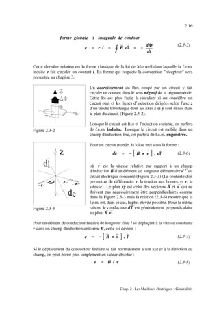 forme globale : intégrale de contour
e '''' r i ''''
nnnn
E dl '''' &&&&
dΦ
dt
de '''' &&&& B × v . dl
e '''' &&&& B × v . l
e '''' B l v
2.16
Chap. 2 : Les Machines électriques - Généralités
(2.3-5)
Figure 2.3-2
Figure 2.3-3
(2.3-6)
(2.3-7)
(2.3-8)
Cette dernière relation est la forme classique de la loi de Maxwell dans laquelle la f.e.m.
induite e fait circuler un courant i. La forme qui respecte la convention "récepteur" sera
présentée au chapitre 3.
Un accroissement du flux coupé par un circuit y fait
circuler un courant dans le sens négatif de la trigonométrie.
Cette loi est plus facile à visualiser si on considère un
circuit plan et les lignes d’induction dirigées selon l’axe z
d’un trièdre trirectangle dont les axes x et y sont situés dans
le plan du circuit (Figure 2.3-2).
Lorsque le circuit est fixe et l'induction variable, on parlera
de f.e.m. induite. Lorsque le circuit est mobile dans un
champ d'induction fixe, on parlera de f.e.m. engendrée.
Pour un circuit mobile, la loi se met sous la forme :
où &v est la vitesse relative par rapport à un champ
d'induction &B d'un élément de longueur élémentaire d&l du
circuit électrique concerné (Figure 2.3-3) (Le contexte doit
permettre de différencier v, la tension aux bornes, et v, la
vitesse). Le plan xy est celui des vecteurs B& et v& qui ne
doivent pas nécessairement être perpendiculaires comme
dans la Figure 2.3-3 mais la relation (2.3-6) montre que la
f.e.m. est, dans ce cas, la plus élevée possible. Pour la même
raison, le conducteur d l& est généralement perpendiculaire
au plan B& v& .
Pour un élément de conducteur linéaire de longueur finie l se déplaçant à la vitesse constante
v dans un champ d'induction uniforme B, cette loi devient :
Si le déplacement du conducteur linéaire se fait normalement à son axe et à la direction du
champ, on peut écrire plus simplement en valeur absolue :
 