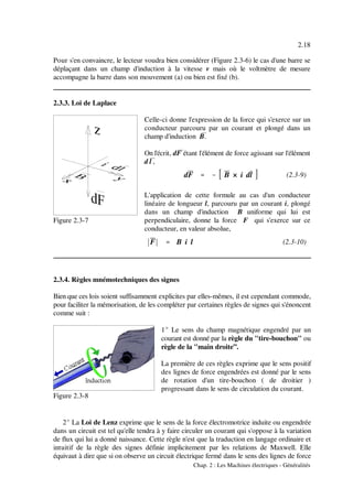 dF '''' &&&& B × i dl
****F**** '''' B i l
2.18
Chap. 2 : Les Machines électriques - Généralités
Figure 2.3-7
(2.3-9)
(2.3-10)
Figure 2.3-8
Pour s'en convaincre, le lecteur voudra bien considérer (Figure 2.3-6) le cas d'une barre se
déplaçant dans un champ d'induction à la vitesse v mais où le voltmètre de mesure
accompagne la barre dans son mouvement (a) ou bien est fixé (b).
2.3.3. Loi de Laplace
Celle-ci donne l'expression de la force qui s'exerce sur un
conducteur parcouru par un courant et plongé dans un
champ d'induction B&.
On l'écrit, dF& étant l'élément de force agissant sur l'élément
d l&,
L'application de cette formule au cas d'un conducteur
linéaire de longueur l, parcouru par un courant i, plongé
dans un champ d'induction B uniforme qui lui est
perpendiculaire, donne la force F qui s'exerce sur ce
conducteur, en valeur absolue,
2.3.4. Règles mnémotechniques des signes
Bien que ces lois soient suffisamment explicites par elles-mêmes, il est cependant commode,
pour faciliter la mémorisation, de les compléter par certaines règles de signes qui s'énoncent
comme suit :
1E Le sens du champ magnétique engendré par un
courant est donné par la règle du "tire-bouchon" ou
règle de la "main droite”.
La première de ces règles exprime que le sens positif
des lignes de force engendrées est donné par le sens
de rotation d'un tire-bouchon ( de droitier )
progressant dans le sens de circulation du courant.
2E La Loi de Lenz exprime que le sens de la force électromotrice induite ou engendrée
dans un circuit est tel qu'elle tendra à y faire circuler un courant qui s'oppose à la variation
de flux qui lui a donné naissance. Cette règle n'est que la traduction en langage ordinaire et
intuitif de la règle des signes définie implicitement par les relations de Maxwell. Elle
équivaut à dire que si on observe un circuit électrique fermé dans le sens des lignes de force
 