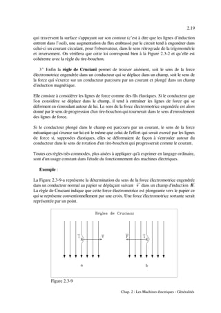 2.19
Chap. 2 : Les Machines électriques - Généralités
Figure 2.3-9
qui traversent la surface s'appuyant sur son contour (c’est à dire que les lignes d’induction
entrent dans l’oeil), une augmentation du flux embrassé par le circuit tend à engendrer dans
celui-ci un courant circulant, pour l'observateur, dans le sens rétrograde de la trigonométrie
et inversement. On vérifiera que cette loi correspond bien à la Figure 2.3-2 et qu’elle est
cohérente avec la règle du tire-bouchon.
3E Enfin la règle de Cruciani permet de trouver aisément, soit le sens de la force
électromotrice engendrée dans un conducteur qui se déplace dans un champ, soit le sens de
la force qui s'exerce sur un conducteur parcouru par un courant et plongé dans un champ
d'induction magnétique.
Elle consiste à considérer les lignes de force comme des fils élastiques. Si le conducteur que
l'on considère se déplace dans le champ, il tend à entraîner les lignes de force qui se
déforment en s'enroulant autour de lui. Le sens de la force électromotrice engendrée est alors
donné par le sens de progression d'un tire-bouchon qui tournerait dans le sens d'enroulement
des lignes de force.
Si le conducteur plongé dans le champ est parcouru par un courant, le sens de la force
mécanique qui s'exerce sur lui est le même que celui de l'effort qui serait exercé par les lignes
de force si, supposées élastiques, elles se déformaient de façon à s'enrouler autour du
conducteur dans le sens de rotation d'un tire-bouchon qui progresserait comme le courant.
Toutes ces règles très commodes, plus aisées à appliquer qu'à exprimer en langage ordinaire,
sont d'un usage constant dans l'étude du fonctionnement des machines électriques.
Exemple :
La Figure 2.3-9-a représente la détermination du sens de la force électromotrice engendrée
dans un conducteur normal au papier se déplaçant suivant &v dans un champ d'induction B&.
La règle de Cruciani indique que cette force électromotrice est plongeante vers le papier ce
qui se représente conventionnellement par une croix. Une force électromotrice sortante serait
représentée par un point.
 