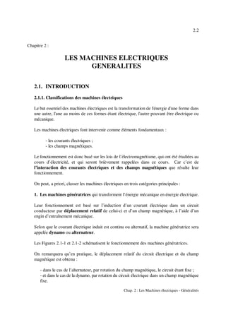 2.2
Chap. 2 : Les Machines électriques - Généralités
Chapitre 2 :
LES MACHINES ELECTRIQUES
GENERALITES
2.1. INTRODUCTION
2.1.1. Classifications des machines électriques
Le but essentiel des machines électriques est la transformation de l'énergie d'une forme dans
une autre, l'une au moins de ces formes étant électrique, l'autre pouvant être électrique ou
mécanique.
Les machines électriques font intervenir comme éléments fondamentaux :
- les courants électriques ;
- les champs magnétiques.
Le fonctionnement est donc basé sur les lois de l’électromagnétisme, qui ont été étudiées au
cours d’électricité, et qui seront brièvement rappelées dans ce cours. Car c’est de
l’interaction des courants électriques et des champs magnétiques que résulte leur
fonctionnement.
On peut, a priori, classer les machines électriques en trois catégories principales :
1. Les machines génératrices qui transforment l’énergie mécanique en énergie électrique.
Leur fonctionnement est basé sur l’induction d’un courant électrique dans un circuit
conducteur par déplacement relatif de celui-ci et d’un champ magnétique, à l’aide d’un
engin d’entraînement mécanique.
Selon que le courant électrique induit est continu ou alternatif, la machine génératrice sera
appelée dynamo ou alternateur.
Les Figures 2.1-1 et 2.1-2 schématisent le fonctionnement des machines génératrices.
On remarquera qu’en pratique, le déplacement relatif du circuit électrique et du champ
magnétique est obtenu :
- dans le cas de l’alternateur, par rotation du champ magnétique, le circuit étant fixe ;
- et dans le cas de la dynamo, par rotation du circuit électrique dans un champ magnétique
fixe.
 