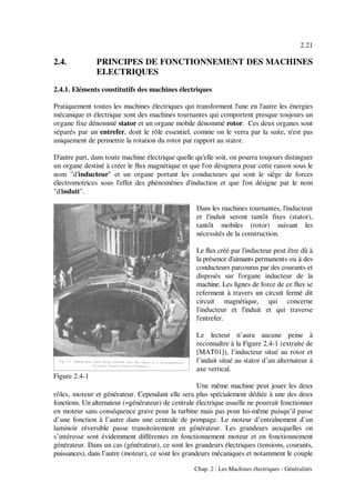 2.21
Chap. 2 : Les Machines électriques - Généralités
Figure 2.4-1
2.4. PRINCIPES DE FONCTIONNEMENT DES MACHINES
ELECTRIQUES
2.4.1. Eléments constitutifs des machines électriques
Pratiquement toutes les machines électriques qui transforment l'une en l'autre les énergies
mécanique et électrique sont des machines tournantes qui comportent presque toujours un
organe fixe dénommé stator et un organe mobile dénommé rotor. Ces deux organes sont
séparés par un entrefer, dont le rôle essentiel, comme on le verra par la suite, n'est pas
uniquement de permettre la rotation du rotor par rapport au stator.
D'autre part, dans toute machine électrique quelle qu'elle soit, on pourra toujours distinguer
un organe destiné à créer le flux magnétique et que l'on désignera pour cette raison sous le
nom "d'inducteur" et un organe portant les conducteurs qui sont le siège de forces
électromotrices sous l'effet des phénomènes d'induction et que l'on désigne par le nom
"d'induit".
Dans les machines tournantes, l'inducteur
et l'induit seront tantôt fixes (stator),
tantôt mobiles (rotor) suivant les
nécessités de la construction.
Le flux créé par l'inducteur peut être dû à
la présence d'aimants permanents ou à des
conducteurs parcourus par des courants et
disposés sur l'organe inducteur de la
machine. Les lignes de force de ce flux se
referment à travers un circuit fermé dit
circuit magnétique, qui concerne
l'inducteur et l'induit et qui traverse
l'entrefer.
Le lecteur n’aura aucune peine à
reconnaître à la Figure 2.4-1 (extraite de
[MAT01]), l’inducteur situé au rotor et
l’induit situé au stator d’un alternateur à
axe vertical.
Une même machine peut jouer les deux
rôles, moteur et générateur. Cependant elle sera plus spécialement dédiée à une des deux
fonctions. Un alternateur (=générateur) de centrale électrique usuelle ne pourrait fonctionner
en moteur sans conséquence grave pour la turbine mais pas pour lui-même puisqu’il passe
d’une fonction à l’autre dans une centrale de pompage. Le moteur d’entraînement d’un
laminoir réversible passe transitoirement en générateur. Les grandeurs auxquelles on
s’intéresse sont évidemment différentes en fonctionnement moteur et en fonctionnement
générateur. Dans un cas (générateur), ce sont les grandeurs électriques (tensions, courants,
puissances), dans l’autre (moteur), ce sont les grandeurs mécaniques et notamment le couple
 