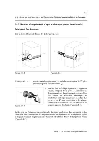 2.22
Chap. 2 : Les Machines électriques - Généralités
Figure 2.4-2 Figure 2.4-3
Figure 2.4-4
et la vitesse qui sont liées par ce qu’il a convenu d’appeler la caractéristique mécanique.
2.4.2. Machines hétéropolaires (B n’a pas le même signe partout dans l’entrefer)
Principes de fonctionnement
Soit le dispositif suivant (Figure 2.4-2 et Figure 2.4-3):
Il comprend : - un stator métallique portant un circuit inducteur composé de N spiress
parcourues par un courant continu i ;s
- un rotor lisse, métallique également et supportant
l'induit, composé de la spire 11', constituée de
deux conducteurs diamétralement opposés. Pour
des raisons de résistance mécanique, les
conducteurs sont déposés dans des encoches. Les
bornes 1 et 1' sont connectées à des disques
conducteurs solidaires de l'axe de rotation et sur
lesquels reposent des balais (Figure 2.4-4).
Le flux créé par l'inducteur traverse l'entrefer du stator vers le rotor dans une moitié et dans
l'autre sens dans l'autre moitié. La longueur utile l d’un conducteur est pratiquement égale à
la largeur du circuit magnétique car l’induction est faible en dehors de l’expansion polaire
(Figure 2.4-5).
 