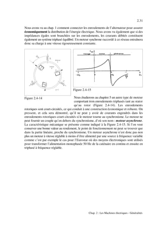 2.31
Chap. 2 : Les Machines électriques - Généralités
Figure 2.4-14
Figure 2.4-15
Nous avons vu au chap. 1 comment connecter les enroulements de l’alternateur pour assurer
économiquement la distribution de l’énergie électrique. Nous avons vu également que si des
impédances égales sont branchées sur les enroulements, les courants débités constituent
également un système triphasé équilibré. Un moteur synchrone raccordé à ce réseau entraînera
donc sa charge à une vitesse rigoureusement constante.
Nous étudierons au chapitre 5 un autre type de moteur
comportant trois enroulements triphasés tant au stator
qu’au rotor (Figure 2.4-14). Les enroulements
rotoriques sont court-circuités, ce qui conduit à une construction économique et robuste. On
pressent, et cela sera démontré, qu’il ne peut y avoir de courants engendrés dans les
enroulements rotoriques court-circuités si le moteur tourne au synchronisme. Le moteur ne
peut fournir un couple qu’en dehors du synchronisme, d’où son nom : moteur asynchrone.
La caractéristique mécanique se présente comme indiqué à la Figure 2.4-15. Si l’on veut
conserver une bonne valeur au rendement, le point de fonctionnement ne peut se trouver que
dans la partie linéaire, proche du synchronisme. Un moteur asynchrone n’est donc pas non
plus un moteur à vitesse réglable à moins d’être alimenté par une source à fréquence variable
comme c’est par exemple le cas pour l’Eurostar où des moyens électroniques sont utilisés
pour transformer l’alimentation monophasée 50 Hz de la caténaire en continu et ensuite en
triphasé à fréquence réglable.
 