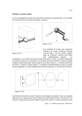 2.32
Chap. 2 : Les Machines électriques - Généralités
Figure 2.4-16
Figure 2.4-17
Figure 2.4-18
Machine à courant continu
La f.e.m. qui apparaît aux bornes de la spire 1'1 est alternative de pulsation . Il est possibler
de la redresser par un inverseur mécanique synchrone.
Les extrémités de la spire sont connectées
chacune à un secteur conducteur tournant
isolé de l'autre. Sur ces secteurs, appelés
lames de collecteur, reposent deux balais
fixes diamétralement opposés. La
commutation, c'est-à-dire le passage d'un balai d'un secteur à l'autre, se produit évidemment
de manière synchrone avec la tension, à un moment choisi pour donner la tension maximale
(lorsque la tension d'une spire s'inverse, dans le cas de deux secteurs ). La tension aux bornes
des balais a toujours la même polarité. L'ondulation résiduelle diminue lorsque le nombre
de lames augmente. Le contact balais/collecteur limite la puissance et nécessite de l’entretien.
La théorie de la machine à courant continu sera développée au chapitre 4 mais on comprend
déjà que la f.e.m. apparaissant entre les balais est proportionnelle au flux d’excitation et à la
vitesse de rotation. Il est très aisé de régler la vitesse d’un moteur à courant continu par action
 