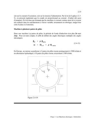 βél '''' p βméca
ω '''' r él '''' p r méca
2.33
Chap. 2 : Les Machines électriques - Généralités
(2.4-15)
Figure 2.4-19
soit sur le courant d’excitation, soit sur la tension d’alimentation. Par la loi de Laplace (2.3-
9), on pressent également que le couple est proportionnel au courant d’induit (dit aussi
d’armature). Il n’est donc pas étonnant que les machines à courant continu aient été et restent
très utilisées dans les entraînements à vitesse variable, notamment en robotique, malgré leur
coût d’achat et d’entretien.
Machine à plusieurs paires de pôles
Dans une machine à p paires de pôles, la période de l'onde d'induction n'est plus 2π mais
2π/p. Pour en tenir compte, il suffit de définir des angles électriques multiples des angles
mécaniques.
En Europe, un moteur asynchrone à 2 paires de pôles tourne pratiquement à 1500 tr/min et
un alternateur hydraulique à 10 paires de pôles tourne strictement à 300 tr/min.
 