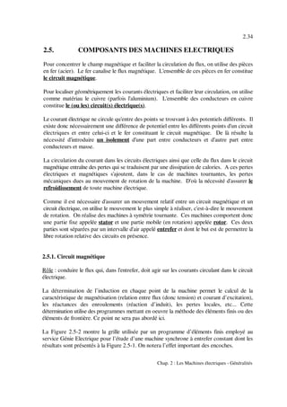 2.34
Chap. 2 : Les Machines électriques - Généralités
2.5. COMPOSANTS DES MACHINES ELECTRIQUES
Pour concentrer le champ magnétique et faciliter la circulation du flux, on utilise des pièces
en fer (acier). Le fer canalise le flux magnétique. L'ensemble de ces pièces en fer constitue
le circuit magnétique.
Pour localiser géométriquement les courants électriques et faciliter leur circulation, on utilise
comme matériau le cuivre (parfois l'aluminium). L'ensemble des conducteurs en cuivre
constitue le (ou les) circuit(s) électrique(s).
Le courant électrique ne circule qu'entre des points se trouvant à des potentiels différents. Il
existe donc nécessairement une différence de potentiel entre les différents points d'un circuit
électriques et entre celui-ci et le fer constituant le circuit magnétique. De là résulte la
nécessité d'introduire un isolement d'une part entre conducteurs et d'autre part entre
conducteurs et masse.
La circulation du courant dans les circuits électriques ainsi que celle du flux dans le circuit
magnétique entraîne des pertes qui se traduisent par une dissipation de calories. A ces pertes
électriques et magnétiques s'ajoutent, dans le cas de machines tournantes, les pertes
mécaniques dues au mouvement de rotation de la machine. D'où la nécessité d'assurer le
refroidissement de toute machine électrique.
Comme il est nécessaire d'assurer un mouvement relatif entre un circuit magnétique et un
circuit électrique, on utilise le mouvement le plus simple à réaliser, c'est-à-dire le mouvement
de rotation. On réalise des machines à symétrie tournante. Ces machines comportent donc
une partie fixe appelée stator et une partie mobile (en rotation) appelée rotor. Ces deux
parties sont séparées par un intervalle d'air appelé entrefer et dont le but est de permettre la
libre rotation relative des circuits en présence.
2.5.1. Circuit magnétique
Rôle : conduire le flux qui, dans l'entrefer, doit agir sur les courants circulant dans le circuit
électrique.
La détermination de l’induction en chaque point de la machine permet le calcul de la
caractéristique de magnétisation (relation entre flux (donc tension) et courant d’excitation),
les réactances des enroulements (réaction d’induit), les pertes locales, etc... Cette
détermination utilise des programmes mettant en oeuvre la méthode des éléments finis ou des
éléments de frontière. Ce point ne sera pas abordé ici.
La Figure 2.5-2 montre la grille utilisée par un programme d’éléments finis employé au
service Génie Electrique pour l’étude d’une machine synchrone à entrefer constant dont les
résultats sont présentés à la Figure 2.5-1. On notera l’effet important des encoches.
 
