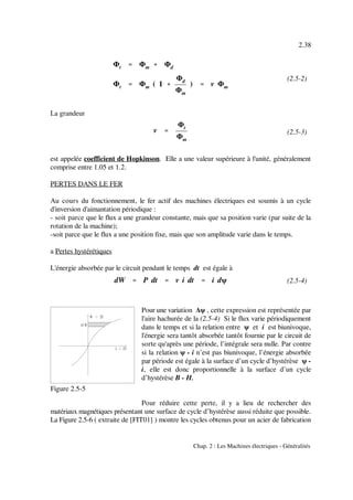 Φt '''' Φm %%%% Φd
Φt '''' Φm ( 1 %%%%
Φd
Φm
) '''' v Φm
v ''''
Φt
Φm
dW '''' P dt '''' v i dt '''' i dψ
2.38
Chap. 2 : Les Machines électriques - Généralités
(2.5-2)
(2.5-3)
(2.5-4)
Figure 2.5-5
La grandeur
est appelée coefficient de Hopkinson. Elle a une valeur supérieure à l'unité, généralement
comprise entre 1.05 et 1.2.
PERTES DANS LE FER
Au cours du fonctionnement, le fer actif des machines électriques est soumis à un cycle
d'inversion d'aimantation périodique :
- soit parce que le flux a une grandeur constante, mais que sa position varie (par suite de la
rotation de la machine);
-soit parce que le flux a une position fixe, mais que son amplitude varie dans le temps.
a Pertes hystérétiques
L'énergie absorbée par le circuit pendant le temps dt est égale à
Pour une variation ∆ψ , cette expression est représentée par
l'aire hachurée de la (2.5-4) Si le flux varie périodiquement
dans le temps et si la relation entre ψ et i est biunivoque,
l'énergie sera tantôt absorbée tantôt fournie par le circuit de
sorte qu'après une période, l’intégrale sera nulle. Par contre
si la relation ψ - i n’est pas biunivoque, l’énergie absorbée
par période est égale à la surface d’un cycle d’hystérèse ψ -
i, elle est donc proportionnelle à la surface d’un cycle
d’hystérèse B - H.
Pour réduire cette perte, il y a lieu de rechercher des
matériaux magnétiques présentant une surface de cycle d’hystérèse aussi réduite que possible.
La Figure 2.5-6 ( extraite de [FIT01] ) montre les cycles obtenus pour un acier de fabrication
 