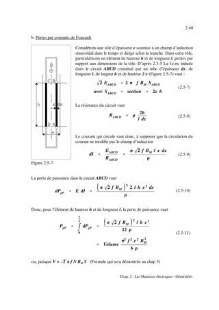 2 EABCD '''' 2 π f BM SABCD
avec SABCD '''' section '''' 2x h
RABCD '''' ρ
2h
l dx
dI ''''
EABCD
RABCD
''''
π 2 f BM l x dx
ρ
dPpF '''' E dI ''''
π 2 f BM
2
2 l h x 2
dx
ρ
PpF ''''
mmmm
e
2
0
dPpF ''''
π 2 f BM
2
l h e3
12 ρ
'''' Volume
π2
f 2
e 2
B2
M
6 ρ
2.40
Chap. 2 : Les Machines électriques - Généralités
Figure 2.5-7
(2.5-7)
(2.5-8)
(2.5-9)
(2.5-10)
(2.5-11)
b. Pertes par courants de Foucault
Considérons une tôle d’épaisseur e soumise à un champ d’induction
sinusoïdal dans le temps et dirigé selon la tranche. Dans cette tôle,
particularisons un élément de hauteur h et de longueur l, petites par
rapport aux dimensions de la tôle. D’après 2.3-5 La f.e.m. induite
dans le circuit ABCD constitué par un tube d’épaisseur dx, de
longueur l, de largeur h et de hauteur 2 x (Figure 2.5-7) vaut :
La résistance du circuit vaut
Le courant qui circule vaut donc, à supposer que la circulation du
courant ne modifie pas le champ d’induction
La perte de puissance dans le circuit ABCD vaut
Donc, pour l’élément de hauteur h et de longueur l, la perte de puissance vaut
ou, puisque V = %&2 π f N B S (Formule qui sera démontrée au chap 3)M
 