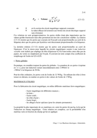 PpF '''' Volume
V2
e 2
12 ρ N 2
S 2
2.41
Chap. 2 : Les Machines électriques - Généralités
(2.5-12)
où S est la section du circuit magnétique supposée constante
V la valeur efficace de la tension aux bornes du circuit électrique supposé
sans résistance
Ces relations ne sont qu'approximatives, les pertes réelles étant plus importantes que les
valeurs qu'elles fournissent mais elles permettent de tirer des conclusions valables. La relation
(2.5-12) montre que les pertes par courants de Foucault sont proportionnelles au carré de la
fréquence alors que les pertes par hystérèse sont directement proportionnelles à la fréquence.
La dernière relation (2.5-12) montre que les pertes sont proportionnelles au carré de
l'épaisseur. C'est la raison pour laquelle les circuits magnétiques soumis à une induction
variable sont réalisés par empilage de tôles d'épaisseur 0,3-0,4 mm isolées entre elles par du
papier, du vernis ou simplement par l'oxyde. Il convient de tenir compte d'un coefficient de
remplissage de l'ordre de 0,9 à 0,95.
c. Pertes globales
En pratique, on considère toujours les pertes fer globales. La grandeur de ces pertes s'exprime
en W/kg pour une induction variant sinusoïdalement entre +1Wb/m et2
-1Wb/m à la fréquence de 50 Hz.2
Pour les tôles ordinaires, les pertes sont de l'ordre de 3,5 W/kg. En utilisant des tôles à forte
teneur en silicium, on ramène ces pertes à des valeurs de l'ordre de 1 W/kg.
MATERIAUX UTILISES
Pour la fabrication du circuit magnétique, on utilise différents matériaux ferro-magnétiques:
- l'acier magnétique de différentes nuances ;
- la fonte ;
- l'acier coulé ;
- les tôles d'acier ;
- l'acier forgé ;
- les alliages d'acier spéciaux (pour les aimants permanents).
La propriété la plus importante de ces matériaux est, outre les pertes fer par kg, la loi qui lie
l'induction au champ magnétique. Cette relation est complexe, car la perméabilité d'un
matériau varie en fonction du champ qui lui est appliqué.
 