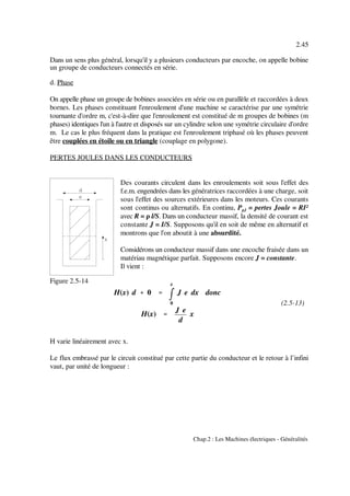 H(x) d %%%% 0 ''''
mmmm
x
0
J e dx donc
H(x) ''''
J e
d
x
2.45
Chap.2 : Les Machines électriques - Généralités
Figure 2.5-14
(2.5-13)
Dans un sens plus général, lorsqu'il y a plusieurs conducteurs par encoche, on appelle bobine
un groupe de conducteurs connectés en série.
d. Phase
On appelle phase un groupe de bobines associées en série ou en parallèle et raccordées à deux
bornes. Les phases constituant l'enroulement d'une machine se caractérise par une symétrie
tournante d'ordre m, c'est-à-dire que l'enroulement est constitué de m groupes de bobines (m
phases) identiques l'un à l'autre et disposés sur un cylindre selon une symétrie circulaire d'ordre
m. Le cas le plus fréquent dans la pratique est l'enroulement triphasé où les phases peuvent
être couplées en étoile ou en triangle (couplage en polygone).
PERTES JOULES DANS LES CONDUCTEURS
Des courants circulent dans les enroulements soit sous l'effet des
f.e.m. engendrées dans les génératrices raccordées à une charge, soit
sous l'effet des sources extérieures dans les moteurs. Ces courants
sont continus ou alternatifs. En continu, P = pertes Joule = RI²pJ
avec R = ρ l/S. Dans un conducteur massif, la densité de courant est
constante J = I/S. Supposons qu'il en soit de même en alternatif et
montrons que l'on aboutit à une absurdité.
Considérons un conducteur massif dans une encoche fraisée dans un
matériau magnétique parfait. Supposons encore J = constante.
Il vient :
H varie linéairement avec x.
Le flux embrassé par le circuit constitué par cette partie du conducteur et le retour à l’infini
vaut, par unité de longueur :
 