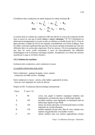 RAl '''' ρAl
l
SAl
'''' ρCu
l
SCu
'''' RCu
donc SAl ''''
ρAl
ρCu
SCu '''' 1,6 SCu
2.48
Chap.2 : Les Machines électriques - Généralités
Considérons deux conducteurs de même longueur l et même résistance R :
La section (donc le volume) du conducteur d'Al vaut 1,6 fois la section du conducteur de Cu
mais sa masse ne vaut que la moitié (masse = masse volumique * S * l). L'aluminium est
intéressant économiquement si son prix au kilo est inférieur au double du prix du Cu. Pour les
lignes aériennes, l'emploi de l'Al est très répandu, essentiellement sous forme d’alliages. Pour
les câbles souterrains également bien que dans une mesure moindre notamment par suite des
difficultés liées à la section plus importante. Pour les moteurs, l'Al n'est pratiquement utilisé
que dans les rotors coulés notamment à cause de l'encombrement, des difficultés
technologiques et de la résistance mécanique moindre. Actuellement, il se réalise des moteurs
asynchrones à cage en Al (barres brasées).
2.5.3. Isolation des machines
Isolement entre conducteurs, entre conducteur et masse
CLASSIFICATION DES ISOLANTS
Entre conducteurs : guipage de papier, coton, amiante
conducteurs de faible section : émaillage
Entre conducteur et masse : cartons, toiles huilées, agglomérés de mica,
tissus de verre imprégnés de vernis de silicone.
D'après la CEI : Commission électrotechnique internationale :
Classe T° max (° C)
Y 90 coton, soie, papier et matières organiques similaires sans
imprégnation, ni immersion dans un diélectrique liquide
A 105 les mêmes matières, mais imprégnées ou immergées dans un
diélectrique liquide tel que l'huile
E 120 émaux aux résines époxydes ou formol-polyvinyle et textiles
imprégnés de certains plastiques
B 130 matières minérales tels que mica, fibre de verre, amiante avec
matières d'agglomération convenables (vernis)
F 155 mêmes matières mais avec d'autres agglomérants (résines
 