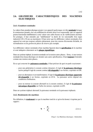 η ''''
Pu
Pa
2.52
Chap.2 : Les Machines électriques - Généralités
(2.6-1)
2.6. GRANDEURS CARACTERISTIQUES DES MACHINES
ELECTRIQUES
2.6.1. Grandeurs nominales
La valeur d'une grandeur physique propre à un appareil quelconque est dite nominale lorsque
le constructeur garantit, avec un coefficient de sécurité dont il est responsable, que cet appareil
pourra fonctionner indéfiniment à cette valeur sans subir d'usure ou de vieillissement anormal.
En pratique, il faut entendre par "indéfiniment" la durée de vie raisonnable d'un engin
industriel (20 à 30 ans au maximum). Il faut noter que les différentes valeurs nominales d'un
appareil ne sont pas toujours utilisées pleinement, pour des raisons d'économie d'échelle, de
normalisation ou de gestion de pièces de réserve par exemple.
Les différentes valeurs nominales d'une machine figurent dans la spécification de la machine
et sont indiquées clairement sur la plaque signalétique.
Dans un système triphasé, la tension nominale est la tension entre phases. Donc, si une tension
nominale d'un réseau électrique est donnée sans autre spécification, il faut toujours l'entendre
comme une tension entre phases.
En ce qui concerne les puissances nominales, il faut préciser de quoi on parle exactement :
- pour une génératrice à courant continu (dynamo), il s'agit de la puissance électrique
(active puisqu'il s'agit de courant continu) développable à ses bornes, exprimée en kW.
- pour un alternateur et un transformateur, il s'agit de la puissance électrique apparente
développable à ses bornes, exprimée en kVA. La puissance active dépend des
conditions d'utilisation.
- pour un moteur (à courant alternatif ou à courant continu), il s'agit de la puissance
mécanique disponible sur l'arbre du moteur, exprimée en kW.
Dans un système triphasé alternatif, la puissance nominale est la puissance triphasée.
2.6.2. Rendements des machines
Par définition, le rendement (ce que la machine rend de ce qu'on lui donne) s'exprime par le
rapport :
 