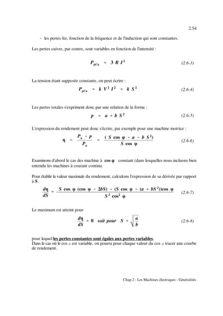 PpCu '''' 3 R I 2
PpCu '''' k V2
I2
'''' k S 2
p '''' a %%%% b S 2
η ''''
Pa &&&& p
Pa
''''
( S cos φ &&&& a &&&& b S2
)
S cos φ
dη
dS
''''
S cos φ (cos φ &&&& 2bS) &&&& (S cos φ &&&& (a %%%% bS 2
))cos φ
S 2
cos2
φ
dη
dS
'''' 0 soit pour S ''''
a
b
2.54
Chap.2 : Les Machines électriques - Généralités
(2.6-3)
(2.6-4)
(2.6-5)
(2.6-6)
(2.6-7)
(2.6-8)
- les pertes fer, fonction de la fréquence et de l'induction qui sont constantes.
Les pertes cuivre, par contre, sont variables en fonction de l'intensité :
La tension étant supposée constante, on peut écrire :
Les pertes totales s'expriment donc par une relation de la forme :
L'expression du rendement peut donc s'écrire, par exemple pour une machine motrice :
Examinons d'abord le cas des machine à cos nnnn constant (dans lesquelles nous incluons bien
entendu les machines à courant continu.
Pour établir la valeur maximale du rendement, calculons l'expression de sa dérivée par rapport
à S.
Le maximum est atteint pour
pour lequel les pertes constantes sont égales aux pertes variables.
Dans le cas où le cos n est variable, on pourra pour chaque valeur du cos n tracer une courbe
de rendement.
 