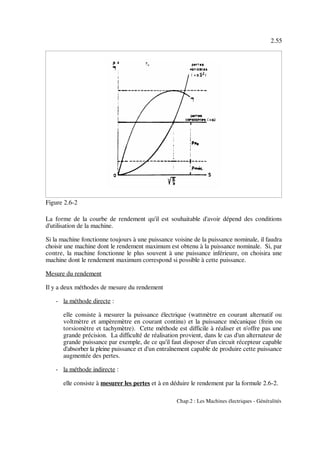 2.55
Chap.2 : Les Machines électriques - Généralités
Figure 2.6-2
La forme de la courbe de rendement qu'il est souhaitable d'avoir dépend des conditions
d'utilisation de la machine.
Si la machine fonctionne toujours à une puissance voisine de la puissance nominale, il faudra
choisir une machine dont le rendement maximum est obtenu à la puissance nominale. Si, par
contre, la machine fonctionne le plus souvent à une puissance inférieure, on choisira une
machine dont le rendement maximum correspond si possible à cette puissance.
Mesure du rendement
Il y a deux méthodes de mesure du rendement
- la méthode directe :
elle consiste à mesurer la puissance électrique (wattmètre en courant alternatif ou
voltmètre et ampèremètre en courant continu) et la puissance mécanique (frein ou
torsiomètre et tachymètre). Cette méthode est difficile à réaliser et n'offre pas une
grande précision. La difficulté de réalisation provient, dans le cas d'un alternateur de
grande puissance par exemple, de ce qu'il faut disposer d'un circuit récepteur capable
d'absorber la pleine puissance et d'un entraînement capable de produire cette puissance
augmentée des pertes.
- la méthode indirecte :
elle consiste à mesurer les pertes et à en déduire le rendement par la formule 2.6-2.
 