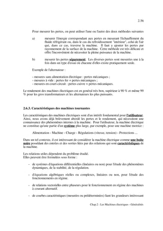 2.56
Chap.2 : Les Machines électriques - Généralités
Pour mesurer les pertes, on peut utiliser l'une ou l'autre des deux méthodes suivantes
a) mesurer l'énergie correspondant aux pertes en mesurant l'échauffement du
fluide réfrigérant ou, dans le cas du refroidissement "intérieur", celui de l'air
qui, dans ce cas, traverse la machine. Il faut y ajouter les pertes par
rayonnement de la surface de la machine. Cette méthode est très délicate et
offre l'inconvénient de nécessiter la pleine puissance de la machine.
b) mesurer les pertes séparement. Les diverses pertes sont mesurées une à la
fois dans un type d'essai où chacune d'elles existe pratiquement seule.
Exemple de l'alternateur :
- mesures sans alimentation électrique : pertes mécaniques ;
- mesures à vide : pertes fer + pertes mécaniques ;
- mesures en court-circuit : pertes cuivre + pertes mécaniques.
Le rendement des machines électriques est en genéral très bon, supérieur à 90 % et même 99
% pour les gros transformateurs et les alternateurs les plus puissants.
2.6.3. Caractéristiques des machines tournantes
Les caractéristiques des machines électriques sont d'un intérêt fondamental pour l'utilisateur.
Ainsi, nous avons déjà brièvement abordé les pertes et le rendement, qui nécessitent une
connaissance des phénomènes internes à la machine. Pour l'utilisateur, la machine électrique
ne constitue qu'une partie d'un système plus large, par exemple, pour une machine motrice :
Alimentation - Machine - Charge - Régulations (vitesse, tension) - Protections ...
Dans un tel contexte, il est intéressant de considérer la machine électrique comme une boite
noire possédant des entrées et des sorties liées par des relations qui sont caractéristiques de
la machine.
Les relations utiles dépendent du problème étudié.
Elles peuvent être formulées sous forme :
- de systèmes d'équations différentielles (linéaires ou non) pour l'étude des phénomènes
dynamiques, de la stabilité, de la régulation.
- d'équations algébriques réelles ou complexes, linéaires ou non, pour l'étude des
fonctionnements en régime.
- de relations vectorielles entre phaseurs pour le fonctionnement en régime des machines
à courant alternatif.
- de courbes caractéristiques (mesurées ou prédéterminées) liant les grandeurs intéressant
 