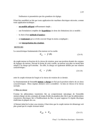 Cm '''' f (N)
Cr '''' f (N)
Cmd > Cro
2.57
Chap.2 : Les Machines électriques - Généralités
(2.6-9)
(2.6-10)
(2.6-11)
l'utilisateur et paramétrées par des grandeurs de règlage.
Il faut être sensibilisé au fait que toute application des machines électriques nécessite, comme
toute application technique :
- un modèle adéquat suffisamment simple ;
- une formulation complète des hypothèses (et donc des limitations) de ce modèle ;
- le choix d'une méthode d'analyse ;
- un traitement qui se révèle souvent l'étape la moins compliquée ;
- une interprétation des résultats.
MOTEURS
La caractéristique fondamentale d'un moteur est la courbe
du couple moteur en fonction de la vitesse de rotation, pour une position donnée des organes
de règlages du moteur. Suivant la forme de cette courbe, un moteur sera plus ou moins bien
adapté à la charge qu'il entraîne. En effet, la charge est également définie par une relation
caractéristique :
entre le couple résistant de l'engin et la vitesse de rotation de ce dernier.
Le fonctionnement de l'ensemble moteur + charge est fixé par la position relative de ces deux
caractéristiques. Deux régimes distincts sont à considérer : la mise en vitesse et la vitesse
normale.
a) Mise en vitesse
Comme les phénomènes transitoires liés au comportement mécanique de l'ensemble
moteur+charge ont des constantes de temps d'ordre de grandeur plus élevé que les phénomènes
transitoires électriques liés à l'établissement du flux, on peut supposer le régime électrique
établi dans la plupart des cas.
A l'instant initial de la mise sous tension, il faut donc que le couple moteur de démarrage soit
plus grand que le couple résistant initial
 