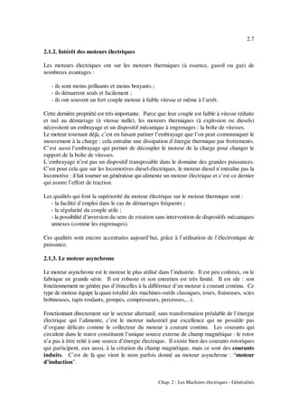 2.7
Chap. 2 : Les Machines électriques - Généralités
2.1.2. Intérêt des moteurs électriques
Les moteurs électriques ont sur les moteurs thermiques (à essence, gasoil ou gaz) de
nombreux avantages :
- ils sont moins polluants et moins bruyants ;
- ils démarrent seuls et facilement ;
- ils ont souvent un fort couple moteur à faible vitesse et même à l’arrêt.
Cette dernière propriété est très importante. Parce que leur couple est faible à vitesse réduite
et nul au démarrage (à vitesse nulle), les moteurs thermiques (à explosion ou diesels)
nécessitent un embrayage et un dispositif mécanique à engrenages : la boîte de vitesses.
Le moteur tournant déjà, c’est en faisant patiner l’embrayage que l’on peut communiquer le
mouvement à la charge : cela entraîne une dissipation d’énergie thermique par frottements.
C’est aussi l’embrayage qui permet de découpler le moteur de la charge pour changer le
rapport de la boîte de vitesses.
L’embrayage n’est pas un dispositif transposable dans le domaine des grandes puissances.
C’est pour cela que sur les locomotives diesel-électriques, le moteur diesel n’entraîne pas la
locomotive : il fait tourner un générateur qui alimente un moteur électrique et c’est ce dernier
qui assure l’effort de traction.
Les qualités qui font la supériorité du moteur électrique sur le moteur thermique sont :
- la facilité d’emploi dans le cas de démarrages fréquents ;
- la régularité du couple utile ;
- la possibilité d’inversion du sens de rotation sans intervention de dispositifs mécaniques
annexes (comme les engrenages).
Ces qualités sont encore accentuées aujourd’hui, grâce à l’utilisation de l’électronique de
puissance.
2.1.3. Le moteur asynchrone
Le moteur asynchrone est le moteur le plus utilisé dans l’industrie. Il est peu coûteux, on le
fabrique en grande série. Il est robuste et son entretien est très limité. Il est sûr : son
fonctionnement ne génère pas d’étincelles à la différence d’un moteur à courant continu. Ce
type de moteur équipe la quasi totalité des machines-outils classiques, tours, fraiseuses, scies
bobineuses, tapis roulants, pompes, compresseurs, perceuses,...).
Fonctionnant directement sur le secteur alternatif, sans transformation préalable de l’énergie
électrique qui l’alimente, c’est le moteur industriel par excellence qui ne possède pas
d’organe délicats comme le collecteur du moteur à courant continu. Les courants qui
circulent dans le stator constituent l’unique source externe de champ magnétique : le rotor
n’a pas à être relié à une source d’énergie électrique. Il existe bien des courants rotoriques
qui participent, eux aussi, à la création du champ magnétique, mais ce sont des courants
induits. C’est de là que vient le nom parfois donné au moteur asynchrone : “moteur
d’induction”.
 