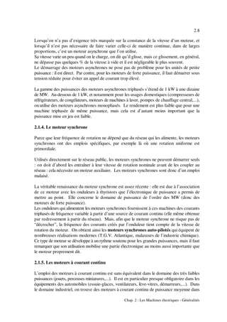 2.8
Chap. 2 : Les Machines électriques - Généralités
Lorsqu’on n’a pas d’exigence très marquée sur la constance de la vitesse d’un moteur, et
lorsqu’il n’est pas nécessaire de faire varier celle-ci de manière continue, dans de larges
proportions, c’est un moteur asynchrone que l’on utilise.
Sa vitesse varie un peu quand on le charge, on dit qu’il glisse, mais ce glissement, en général,
ne dépasse pas quelques % de la vitesse à vide et il est négligeable le plus souvent.
Le démarrage des moteurs asynchrones ne pose pas de problème pour les unités de petite
puissance : il est direct. Par contre, pour les moteurs de forte puissance, il faut démarrer sous
tension réduite pour éviter un appel de courant trop élevé.
La gamme des puissances des moteurs asynchrones triphasés s’étend de 1 kW à une dizaine
de MW. Au-dessous de 1 kW, et notamment pour les usages domestiques (compresseurs de
réfrigérateurs, de congélateurs, moteurs de machines à laver, pompes de chauffage central,...),
on utilise des moteurs asynchrones monophasés. Le rendement est plus faible que pour une
machine triphasée de même puissance, mais cela est d’autant moins important que la
puissance mise en jeu est faible.
2.1.4. Le moteur synchrone
Parce que leur fréquence de rotation ne dépend que du réseau qui les alimente, les moteurs
synchrones ont des emplois spécifiques, par exemple là où une rotation uniforme est
primordiale.
Utilisés directement sur le réseau public, les moteurs synchrones ne peuvent démarrer seuls
: on doit d’abord les entraîner à leur vitesse de rotation nominale avant de les coupler au
réseau : cela nécessite un moteur auxiliaire. Les moteurs synchrones sont donc d’un emploi
malaisé.
La véritable renaissance du moteur synchrone est assez récente : elle est due à l’association
de ce moteur avec les onduleurs à thyristors que l’électronique de puissance a permis de
mettre au point. Elle concerne le domaine de puissance de l’ordre des MW (donc des
moteurs de forte puissance).
Les onduleurs qui alimentent les moteurs synchrones fournissent à ces machines des courants
triphasés de fréquence variable à partir d’une source de courant continu (elle même obtenue
par redressement à partir du réseau). Mais, afin que le moteur synchrone ne risque pas de
“décrocher”, la fréquence des courants créés par l’onduleur tient compte de la vitesse de
rotation du moteur. On obtient ainsi les moteurs synchrones auto-pilotés qui équipent de
nombreuses réalisations modernes (T.G.V. Atlantique, malaxeurs de l’industrie chimique).
Ce type de moteur se développe à un rythme soutenu pour les grandes puissances, mais il faut
remarquer que son utilisation mobilise une partie électronique au moins aussi importante que
le moteur proprement dit.
2.1.5. Les moteurs à courant continu
L’emploi des moteurs à courant continu est sans équivalent dans le domaine des très faibles
puissances (jouets, perceuses miniatures,...). Il est en particulier presque obligatoire dans les
équipements des automobiles (essuie-glaces, ventilateurs, lève-vitres, démarreurs,...). Dans
le domaine industriel, on trouve des moteurs à courant continu de puissance moyenne dans
 