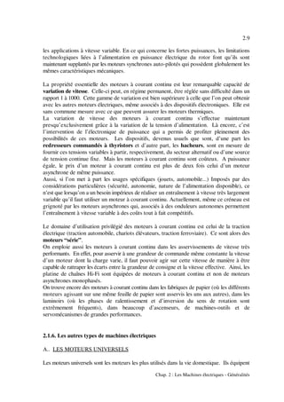 2.9
Chap. 2 : Les Machines électriques - Généralités
les applications à vitesse variable. En ce qui concerne les fortes puissances, les limitations
technologiques liées à l’alimentation en puissance électrique du rotor font qu’ils sont
maintenant supplantés par les moteurs synchrones auto-pilotés qui possèdent globalement les
mêmes caractéristiques mécaniques.
La propriété essentielle des moteurs à courant continu est leur remarquable capacité de
variation de vitesse. Celle-ci peut, en régime permanent, être réglée sans difficulté dans un
rapport 1 à 1000. Cette gamme de variation est bien supérieure à celle que l’on peut obtenir
avec les autres moteurs électriques, même associés à des dispositifs électroniques. Elle est
sans commune mesure avec ce que peuvent assurer les moteurs thermiques.
La variation de vitesse des moteurs à courant continu s’effectue maintenant
presqu’exclusivement grâce à la variation de la tension d’alimentation. Là encore, c’est
l’intervention de l’électronique de puissance qui a permis de profiter pleinement des
possibilités de ces moteurs. Les dispositifs, devenus usuels que sont, d’une part les
redresseurs commandés à thyristors et d’autre part, les hacheurs, sont en mesure de
fournir ces tensions variables à partir, respectivement, du secteur alternatif ou d’une source
de tension continue fixe. Mais les moteurs à courant continu sont coûteux. A puissance
égale, le prix d’un moteur à courant continu est plus de deux fois celui d’un moteur
asynchrone de même puissance.
Aussi, si l’on met à part les usages spécifiques (jouets, automobile...) Imposés par des
considérations particulières (sécurité, autonomie, nature de l’alimentation disponible), ce
n’est que lorsqu’on a un besoin impérieux de réaliser un entraînement à vitesse très largement
variable qu’il faut utiliser un moteur à courant continu. Actuellement, même ce créneau est
grignoté par les moteurs asynchrones qui, associés à des onduleurs autonomes permettent
l’entraînement à vitesse variable à des coûts tout à fait compétitifs.
Le domaine d’utilisation privilégié des moteurs à courant continu est celui de la traction
électrique (traction automobile, chariots élévateurs, traction ferroviaire). Ce sont alors des
moteurs “série”.
On emploie aussi les moteurs à courant continu dans les asservissements de vitesse très
performants. En effet, pour asservir à une grandeur de commande même constante la vitesse
d’un moteur dont la charge varie, il faut pouvoir agir sur cette vitesse de manière à être
capable de rattraper les écarts entre la grandeur de consigne et la vitesse effective. Ainsi, les
platine de chaînes Hi-Fi sont équipées de moteurs à courant continu et non de moteurs
asynchrones monophasés.
On trouve encore des moteurs à courant continu dans les fabriques de papier (où les différents
moteurs agissant sur une même feuille de papier sont asservis les uns aux autres), dans les
laminoirs (où les phases de ralentissement et d’inversion du sens de rotation sont
extrêmement fréquents), dans beaucoup d’ascenseurs, de machines-outils et de
servomécanismes de grandes performances.
2.1.6. Les autres types de machines électriques
A.. LES MOTEURS UNIVERSELS
Les moteurs universels sont les moteurs les plus utilisés dans la vie domestique. Ils équipent
 