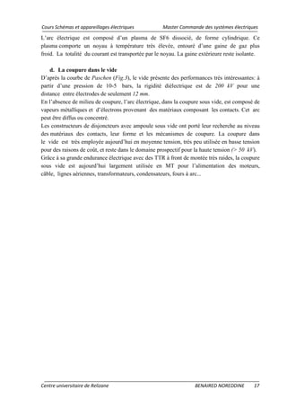 Cours Schémas et appareillages électriques Master Commande des systèmes électriques
Centre universitaire de Relizane BENAIRED NOREDDINE 17
L’arc électrique est composé d’un plasma de SF6 dissocié, de forme cylindrique. Ce
plasma comporte un noyau à température très élevée, entouré d’une gaine de gaz plus
froid. La totalité du courant est transportée par le noyau. La gaine extérieure reste isolante.
d. La coupure dans le vide
D’après la courbe de Paschen (Fig.3), le vide présente des performances très intéressantes: à
partir d’une pression de 10-5 bars, la rigidité diélectrique est de 200 kV pour une
distance entre électrodes de seulement 12 mm.
En l’absence de milieu de coupure, l’arc électrique, dans la coupure sous vide, est composé de
vapeurs métalliques et d’électrons provenant des matériaux composant les contacts. Cet arc
peut être diffus ou concentré.
Les constructeurs de disjoncteurs avec ampoule sous vide ont porté leur recherche au niveau
des matériaux des contacts, leur forme et les mécanismes de coupure. La coupure dans
le vide est très employée aujourd’hui en moyenne tension, très peu utilisée en basse tension
pour des raisons de coût, et reste dans le domaine prospectif pour la haute tension (> 50 kV).
Grâce à sa grande endurance électrique avec des TTR à front de montée très raides, la coupure
sous vide est aujourd’hui largement utilisée en MT pour l’alimentation des moteurs,
câble, lignes aériennes, transformateurs, condensateurs, fours à arc...
 