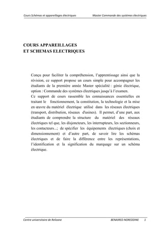 Cours Schémas et appareillages électriques Master Commande des systèmes électriques
Centre universitaire de Relizane BENAIRED NOREDDINE 1
COURS APPAREILLAGES
ET SCHEMAS ELECTRIQUES
Conçu pour faciliter la compréhension, l’apprentissage ainsi que la
révision, ce support propose un cours simple pour accompagner les
étudiants de la première année Master spécialité : génie électrique,
option : Commande des systèmes électriques jusqu’à l’examen.
Ce support de cours rassemble les connaissances essentielles en
traitant le fonctionnement, la constitution, la technologie et la mise
en œuvre du matériel électrique utilisé dans les réseaux électriques
(transport, distribution, réseaux d'usines). Il permet, d’une part, aux
étudiants de comprendre la structure du matériel des réseaux
électriques tel que, les disjoncteurs, les interrupteurs, les sectionneurs,
les contacteurs...; de spécifier les équipements électriques (choix et
dimensionnement) et d’autre part, de savoir lire les schémas
électriques et de faire la différence entre les représentations,
l’identification et la signification du marquage sur un schéma
électrique.
 