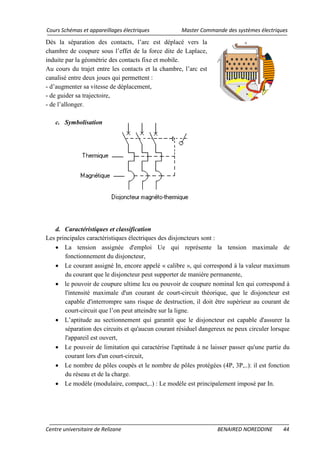 Cours Schémas et appareillages électriques Master Commande des systèmes électriques
Centre universitaire de Relizane BENAIRED NOREDDINE 44
Dès la séparation des contacts, l’arc est déplacé vers la
chambre de coupure sous l’effet de la force dite de Laplace,
induite par la géométrie des contacts fixe et mobile.
Au cours du trajet entre les contacts et la chambre, l’arc est
canalisé entre deux joues qui permettent :
- d’augmenter sa vitesse de déplacement,
- de guider sa trajectoire,
- de l’allonger.
c. Symbolisation
d. Caractéristiques et classification
Les principales caractéristiques électriques des disjoncteurs sont :
• La tension assignée d'emploi Ue qui représente la tension maximale de
fonctionnement du disjoncteur,
• Le courant assigné In, encore appelé « calibre », qui correspond à la valeur maximum
du courant que le disjoncteur peut supporter de manière permanente,
• le pouvoir de coupure ultime Icu ou pouvoir de coupure nominal Icn qui correspond à
l'intensité maximale d'un courant de court-circuit théorique, que le disjoncteur est
capable d'interrompre sans risque de destruction, il doit être supérieur au courant de
court-circuit que l’on peut atteindre sur la ligne.
• L’aptitude au sectionnement qui garantit que le disjoncteur est capable d'assurer la
séparation des circuits et qu'aucun courant résiduel dangereux ne peux circuler lorsque
l'appareil est ouvert,
• Le pouvoir de limitation qui caractérise l'aptitude à ne laisser passer qu'une partie du
courant lors d'un court-circuit,
• Le nombre de pôles coupés et le nombre de pôles protégées (4P, 3P,..): il est fonction
du réseau et de la charge.
• Le modèle (modulaire, compact,..) : Le modèle est principalement imposé par In.
 