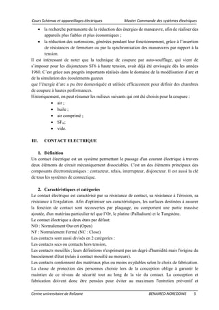 Cours Schémas et appareillages électriques Master Commande des systèmes électriques
Centre universitaire de Relizane BENAIRED NOREDDINE 5
• la recherche permanente de la réduction des énergies de manœuvre, afin de réaliser des
appareils plus fiables et plus économiques ;
• la réduction des surtensions, générées pendant leur fonctionnement, grâce à l’insertion
de résistances de fermeture ou par la synchronisation des manœuvres par rapport à la
tension.
Il est intéressant de noter que la technique de coupure par auto-soufflage, qui vient de
s’imposer pour les disjoncteurs SF6 à haute tension, avait déjà été envisagée dès les années
1960. C’est grâce aux progrès importants réalisés dans le domaine de la modélisation d’arc et
de la simulation des écoulements gazeux
que l’énergie d’arc a pu être domestiquée et utilisée efficacement pour définir des chambres
de coupure à hautes performances.
Historiquement, on peut résumer les milieux suivants qui ont été choisis pour la coupure :
• air ;
• huile ;
• air comprimé ;
• SF6
• vide.
;
III. CONTACT ELECTRIQUE
1. Définition
Un contact électrique est un système permettant le passage d'un courant électrique à travers
deux éléments de circuit mécaniquement dissociables. C'est un des éléments principaux des
composants électromécaniques : contacteur, relais, interrupteur, disjoncteur. Il est aussi la clé
de tous les systèmes de connectique.
2. Caractéristiques et catégories
Le contact électrique est caractérisé par sa résistance de contact, sa résistance à l'érosion, sa
résistance à l'oxydation. Afin d'optimiser ses caractéristiques, les surfaces destinées à assurer
la fonction de contact sont recouvertes par plaquage, ou comportent une partie massive
ajoutée, d'un matériau particulier tel que l’Or, le platine (Palladium) et le Tungstène.
Le contact électrique a deux états par défaut:
NO : Normalement Ouvert (Open)
NF : Normalement Fermé (NC : Close)
Les contacts sont aussi divisés en 2 catégories :
Les contacts secs ou contacts hors tension,
Les contacts mouillés ; leurs définitions n'expriment pas un degré d'humidité mais l'origine du
basculement d'état (relais à contact mouillé au mercure).
Les contacts contiennent des matériaux plus ou moins oxydables selon le choix de fabrication.
La classe de protection des personnes choisie lors de la conception oblige à garantir le
maintien de ce niveau de sécurité tout au long de la vie du contact. La conception et
fabrication doivent donc être pensées pour éviter au maximum l'entretien préventif et
 