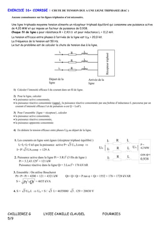CAILLIEREZ G LYCEE CAMILLE CLAUDEL FOURMIES
5/9
EXERCICE 16+ CORRIGE : CHUTE DE TENSION DUE A UNE LIGNE TRIPHASEE (BAC )
Aucune connaissance sur les lignes triphasées n’est nécessaire.
Une ligne triphasée moyenne tension alimente un récepteur triphasé équilibré qui consomme une puissance active
de 4,20 MW et qui impose un facteur de puissance de 0,938.
Chaque fil de ligne a pour résistance R = 2,43  et pour inductance L = 11,2 mH.
La tension efficace entre phases à l’arrivée de la ligne est UA = 20,0 kV.
La fréquence de la tension est 50 Hz.
Le but du problème est de calculer la chute de tension due à la ligne.
Récepteurtriphasé
R L
Départ de la
ligne
Arrivée de la
ligne
R L
R L
i1
i2
i3
1) Calculer l’intensité efficace I du courant dans un fil de ligne.
2) Pour la ligne, calculer
 la puissance active consommée,
 la puissance réactive consommée (rappel : la puissance réactive consommée par une bobine d’inductance L parcourue par un
courant d’intensité efficace I et de pulsation  est Q = LI²).
3) Pour l’ensemble {ligne + récepteur}, calculer
 la puissance active consommée,
 la puissance réactive consommée,
 la puissance apparente consommée
4) En déduire la tension efficace entre phases UD au départ de la ligne.
1. Les courants en ligne sont égaux (récepteur triphasé équilibré )
I1=I2=I3=I tel que la puissance active P= 3 UA.I.cos
= P/ 3 UA.cos

Puissance active dans la ligne Pl = 3.R.I2
(3 fils de ligne ) 
Pl = 3.2,43.1292
= 121 kW
Puissance réactive dans la ligne Ql = 3.L.I2
= 176 kVAR
R
P =
4.2 MW
cos 

R
R
UA
I1
UD
I2
I3
L
L
L
3. Ensemble : On utilise Boucherot
Pt= P+ Pl = 4200 + 121 = 4321 kW Qt= Q+ Ql = P.tan + Ql = 1552 + 176 = 1728 kVAR
S = QtPt
22
 = 4655 kVA
4. S = 3 UD.I.  UD = S / 3 I.= 4655000/ 3 . 129 = 20830 V
 