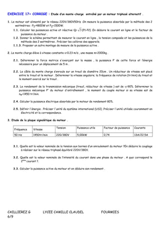 CAILLIEREZ G LYCEE CAMILLE CLAUDEL FOURMIES
6/9
EXERCICE 17+ CORRIGE : Etude d’un monte-charge entraîné par un moteur triphasé alternatif .
1. Le moteur est alimenté par le réseau 220V/380V50Hz .On mesure la puissance absorbée par la méthode des 2
wattmètres : P1=4800W et P2=1500W.
1.1. Calculer les puissances active et réactive Q= 3 (P1-P2) .En déduire le courant en ligne et le facteur de
puissance du moteur .
1.2. Donner le schéma permettant de mesurer le courant en ligne , la tension composée et les puissances de la
méthode des 2 wattmètres . Préciser les calibres des appareils.
1.1.3. Proposer un autre montage de mesure de la puissance active .
2. Le monte charge élève à vitesse constante v=0.23 m/s , une masse m=2000kg .
2.1. Déterminer la force motrice s'exerçant sur la masse , la puissance P’ de cette force et l’énergie
nécessaire pour un déplacement de 5 m .
2.2. Le câble du monte charge s’enroule sur un treuil de diamètre 20cm . Un réducteur de vitesse est placé
entre le treuil et le moteur . Déterminer la vitesse angulaire; la fréquence de rotation (tr/min) du treuil et
le moment exercé sur le treuil .
2.3. Le rendement de la transmission mécanique (treuil, réducteur de vitesse ) est de =90%. Déterminer la
puissance mécanique P’’ du moteur d'entraînement , le moment du couple moteur si sa vitesse est de
nM=1450 tr/min.
2.4. Calculer la puissance électrique absorbée par le moteur de rendement 80%.
2.5. Définir l'énergie . Préciser l'unité du système international (USI) .Préciser l'unité utilisée couramment en
électricité et la correspondance.
3. Etude de la plaque signalétique du moteur .
Fréquence Vitesse
Tension Puissance utile Facteur de puissance Courants
50 Hz 1450tr/min 220/380V 5,00kW 0,74 13A/22.5A
3.1. Quelle est la valeur nominale de la tension aux bornes d’un enroulement du moteur ?En déduire le couplage
à réaliser sur le réseau triphasé équilibré 220V/380V.
3.2. Quelle est la valeur nominale de l’intensité du courant dans une phase du moteur . A quoi correspond le
2ème
courant ?.
3.3. Calculer la puissance active du moteur et en déduire son rendement .
 