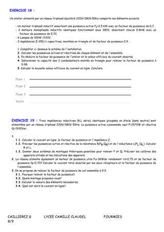 CAILLIEREZ G LYCEE CAMILLE CLAUDEL FOURMIES
8/9
EXERCICE 18 :
Un atelier alimenté par un réseau triphasé équilibré 220V/380V,50hz comporte les éléments suivants:
- Un moteur triphasé inductif absorbant une puissance active P1=2.5 kW avec un facteur de puissance de 0,7.
- 3 moteurs monophasés inductifs identiques fonctionnant sous 380V, absorbant chacun 0.8kW avec un
facteur de puissance de 0,72.
- 6 Lampes de 100W /220V.
- 3 impédances Z=250  capacitives, montées en triangle et de facteur de puissance 0,9 .
1. Compléter ci-dessous le schéma de l'installation.
2. Calculer les puissances actives et réactives de chaque élément et de l'ensemble.
3. En déduire le facteur de puissance de l'atelier et la valeur efficace du courant absorbé.
4. Déterminer la capacité des 3 condensateurs montés en triangle pour relever le facteur de puissance à
0.98.
5. Calculer la nouvelle valeur efficace du courant en ligne .Conclure.
EXERCICE 19 : Trois impédances inductives (R,L série) identiques groupées en étoile (sans neutre) sont
alimentées par un réseau triphasé 220V/380V 50Hz. La puissance active consommée vaut P=2570W et réactive
Q=1930Var.
1.
1.1. Calculer le courant en ligne ,le facteur de puissance et l'impédance Z.
1.2. Préciser les puissances active et réactive de la résistance R(PR,QR) et de l'inductance L(PL,QL). Calculer
R et L.
1.3. Donner deux schémas de montages théoriques possibles pour relever P et Q. Préciser les calibres des
appareils utilisés et les indications des appareils.
2. Le réseau alimente également un moteur de puissance utile Pu=3KWde rendement rd=0,75 et de facteur de
puissance fp=0,707.Calculer le courant total absorbé par les deux récepteurs et le facteur de puissance de
l'ensemble.
3. On se propose de relever le facteur de puissance de cet ensemble à 0.9.
3.1. Pourquoi relever le facteur de puissance?.
3.2. Quels montage proposez-vous?
3.3. Calculer la valeurs des éléments nécessaires.
3.4. Quel est alors le courant en ligne?
 