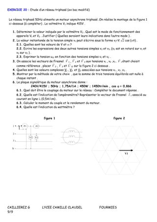 CAILLIEREZ G LYCEE CAMILLE CLAUDEL FOURMIES
9/9
EXERCICE 20 : Etude d’un réseau triphasé (ex bac modifié)
Le réseau triphasé 50Hz alimente un moteur asynchrone triphasé .On réalise le montage de la figure 1
ci-dessous (à compléter) . Le voltmètre V1 indique 415V .
1. Déterminer la valeur indiquée par le voltmètre V2 . Quel est le mode de fonctionnement des
appareils V1 et V2 . Justifier ( Quelles seraient leurs indications dans l’autre mode ) .
2. La valeur instantanée de la tension simple v1 peut s’écrire sous la forme v1=V. 2 cos (t) .
2.1. Quelles sont les valeurs de V et  ?
2.2. Ecrire les expressions des deux autres tensions simples v2 et v3 .(v2 est en retard sur v1 et
v3 sur v2 ) .
2.3. Exprimer la tension u12 en fonction des tensions simples v1 et v2 .
3. On associe les vecteurs de Fresnel V

1 , V

2 et V

3 aux tensions v1 , v2 ,v3 . V

1 étant choisit
comme référence , placer V

2 , V

3 et U

12 sur la figure 2 ci dessous .
4. Quelles sont les valeurs complexes V1 , V2 et V3 associées aux tensions v1 , v2 ,v3 .
5. Montrer par la méthode de votre choix , que la somme de trois tensions équilibrés est nulle à
chaque instant .
6. Le plaque signalétique du moteur asynchrone donne :
240V/415V ; 50Hz ; 1,75A/1A ; 450W ; 1450tr/min , cos = 0,866
6.1. Quel doit être le couplage du moteur sur le réseau : Compléter le document réponse .
6.2. Quelle est l’indication de l’ampèremètre? Représenter le vecteur de Fresnel I

1 associé au
courant en ligne i1 (0,5A/cm) .
6.3. Calculer le moment du couple et le rendement du moteur.
6.4. Quelle est l’indication du wattmètre ?
figure 1
P11
2
3
N
A1
V2 V1
figure 2
V1
 