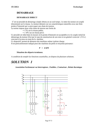 TS CRSA Technologie
Page N°13
DEMARRAGE
DEMARRAGE DIRECT
C’est un procédé de démarrage simple obtenu en un seul temps ; le stator du moteur est couplé
directement sur le réseau. Le moteur démarre sur ses caractéristiques naturelles avec une forte
pointe d’intensité qui va provoquer une chute de tension.
La norme impose pour cette chute de tension une limite de
• ± 5% sur le réseau public.
• ± 10% sur un réseau privé.
Ce procédé est idéal dans la mesure où la pointe d'intensité est acceptable et si le couple initial de
démarrage du moteur (fixé par le type de construction de son rotor et en général voisin de 1,5 Cn )
convient à la mise en route de la machine.
Ce dispositif permet de démarrer des machines même à pleine charge.
Il est particulièrement indiqué pour des machines de petite et moyenne puissance:
P < 6 KW
Situation des départs terminaux
A condition de remplir les fonctions essentielles, on dispose de plusieurs solutions.
SOLUTION 1
Association Sectionneur ou Interrupteur , Fusibles , Contacteur , Relais thermique
 