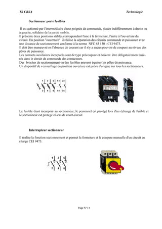TS CRSA Technologie
Page N°14
Sectionneur porte fusibles
Il est actionné par l'intermédiaire d'une poignée de commande, placée indifféremment à droite ou
à gauche, solidaire de la partie mobile.
Il présente deux positions stables,correspondant l'une à la fermeture, l'autre à l'ouverture du
circuit. En position "ouverture" il réalise la séparation des circuits commande et puissance avec
une distance de sectionnement conforme à la norme NFC 63 130 - CEI 9473.
Il doit être manœuvré en l'absence de courant car il n'y a aucun pouvoir de coupure au niveau des
pôles de puissance.
Les contacts auxiliaires incorporés sont de type précoupure et doivent être obligatoirement insé-
rés dans le circuit de commande des contacteurs.
Des broches de sectionnement ou des fusibles peuvent équiper les pôles de puissance.
Un dispositif de verrouillage en position ouverture est prévu d'origine sur tous les sectionneurs.
Le fusible étant incorporé au sectionneur, le personnel est protégé lors d'un échange de fusible et
le sectionneur est protégé en cas de court-circuit.
Interrupteur sectionneur
Il réalise la fonction sectionnement et permet la fermeture et la coupure manuelle d'un circuit en
charge CEI 9473.
 