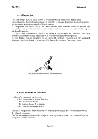 TS CRSA Technologie
Page N°16
Les pôles principaux
Ils sont chargés d'établir ou de rompre le courant électrique sur le circuit de puissance.
En conséquence, ils sont dimensionnés pour permettre le passage du courant nominal du contac-
teur en service permanent sans échauffement anormal.
Ils comportent une partie fixe et une partie mobile, cette dernière munie de ressorts qui
transmettent une pression convenable au niveau des contacts. Ceux-ci sont soit à simple coupure
soit à double coupure.
Les pôles sont généralement équipés de contacts argent-oxyde de cadmium, matériaux
inoxidables dont la résistance mécanique et la résistance à l'arc sont remarquables.
Ils sont le plus souvent complétés par un dispositif facilitant l'extinction de l'arc qui prend
naissance entre la partie fixe et la partie mobile, lorsque le contacteur " coupe en charge ".
Critères de choix d'un contacteur
Le choix d'un contacteur est fonction :
- de la nature et de la tension du réseau,
- de la puissance installée,
- des caractéristiques de la charge,
- des exigences du service désiré,
Il est aussi indispensable de tenir compte de l'endurance mécanique et de l'endurance électrique
des pôles du contacteur.
Pour les services permanents ou des récepteurs autres que des moteurs, c'est le courant de pleine
charge qui doit être considéré.
 