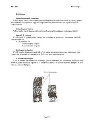 TS CRSA Technologie
Page N°17
Définitions
Intensité nominale thermique
Valeur la plus élevée du courant (en alternatif valeur efficace) qu'un circuit de contact préala-
blement fermé est capable de supporter en permanence pour satisfaire aux règles relatives à
l'échauffement.
Intensité de fermeture
Valeur la plus élevée du courant (en alternatif valeur efficace) qu'un contact peut établir.
Pouvoir de coupure
C'est la valeur la plus élevée du courant que le contacteur peut couper à sa tension nominale
sans détérioration.
Il s'exprime en VA
V tension après coupure
A courant avant coupure
Endurance mécanique
C'est le nombre de manœuvres à vide, c'est -à-dire sans courant traversant les contacts prin-
cipaux, que le contacteur est susceptible d'effectuer sans aucun entretien.
Endurance électrique
C'est le nombre de manœuvres en charge que le contacteur est susceptible d'effectuer sans
entretien, cette endurance dépend de la catégorie d'emploi, du courant nominal d'emploi et de la
tension nominale d'emploi.
 