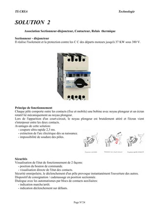 TS CRSA Technologie
Page N°24
SOLUTION 2
Association Sectionneur-disjoncteur, Contacteur, Relais thermique
Sectionneur - disjoncteur
Il réalise l'isolement et la protection contre les C C des départs moteurs jusqu'à 37 KW sous 380 V.
Principe de fonctionnement
Chaque pôle comporte outre les contacts (fixe et mobile) une bobine avec noyau plongeur et un écran
rotatif lié mécaniquement au noyau plongeur.
Lors de l'apparition d'un court-circuit, le noyau plongeur est brutalement attiré et l'écran vient
s'interposer entre les deux contacts.
Avantages de cette solution:
- coupure ultra rapide 2,3 ms.
- extinction de l'arc électrique dès sa naissance.
- impossibilité de soudure des pôles.
Sécurités
Visualisation de l'état de fonctionnement de 2 façons:
- position du bouton de commande.
- visualisation directe de l'état des contacts.
Sécurité omnipolaire, le déclenchement d'un pôle provoque instantanément l'ouverture des autres.
Dispositif de consignation / cadenassage en position sectionnée.
Dialogue avec les automatismes par blocs de contacts auxiliaires:
- indication marche/arrêt.
- indication déclenchement sur défauts.
 