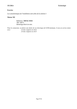 TS CRSA Technologie
Page N°26
Exercice
Les caractéristiques de l’installation sont celles de la solution 1
Moteur M2
Référence MJUK 132S4
380 / 660 V
démarrage direct un sens.
Pour le contacteur, on désire une durée de vie électrique de 0,5M minimum, il sera en service mixte
avec: 1/3 des coupures en AC4
2/3 des coupures en AC3
 