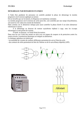 TS CRSA Technologie
Page N°33
DEMARRAGE PAR DEMAREUR STATIQUE
A l'aide d'un gradateur de puissance on contrôle pendant la phase de démarrage la montée
progressive de la tension appliqué au moteur.
On ne travaille que sur la tension, la fréquence est maintenue constante.
La montée progressive de la tension de sortie peut être, soit contrôlée par une rampe d'accélération,
soit asservie à la valeur du courant de limitation.
Dans certains cas le démarreur statique peut aussi contrôler la phase d'arrêt il est alors démarreur
ralentisseur il assure:
$ le démarrage en douceur du moteur asynchrone triphasé à cage, sans les à-coups
mécaniques et sans pointe de courant.
$ l'arrêt en douceur ou l'arrêt freiné du moteur.
Dans tous les cas il doit être monté en série avec un organe de coupure et de protection contre les
courts-circuits, la protection thermique est intégrée au démarreur.
Le dialogue opérateur est réalisé par:
- un ensemble de voyants de couleurs différentes permettent de suivre l'état du cycle.
- des contacts de relais permettent de faire de l'alarme ou de la surveillance déportée (API).
 