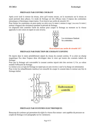 TS CRSA Technologie
Page N°37
FREINAGE PAR CONTRE COURANT
Aprés avoir isolé le moteur du réseau, alors qu'il tourne encore, on le reconnecte sur le réseau en
ayant permuté deux phases. Ce mode de freinage est trés efficace mais il impose des contraintes
mécaniques et thermiques impor-tantes. Il est réservé aux arrêts de sécurité AU.
Pour limiter les contraintes on peut mettre en série avec le stator ( moteur à cage ) ou avec le rotor (
moteur à bagues) des résistances pendant la période de freinage.
Un dispositif doit contrôler l'arrêt du moteur pour couper le freinage au moment ou la vitesse
approche le zéro sinon on repart en sens inverse.
FREINAGE PAR INJECTION DE COURANT CONTINU
On injecte dans le stator préalablement séparé du réseau du courant continu. Il va créer un champ
magnétique fixe dans l'espace donc développer dans le rotor qui tourne des courants induits de
freinage.
Pour que le freinage soit convenable le courant continu injecté doit être environ 1,3 In ,sa valeur
module l'efficacité du freinage.
Le moteur avec ce type de freinage ne repart pas en sens inverse ( sauf si la charge est entrainante).
Pour éviter les échauffements inutiles,il est conseillé de couper le courant dans le moteur une fois le
freinage réalisé.
FREINAGE PAR SYSTEMES ELECTRONIQUES
Beaucoup de systèmes qui permettent de régler la vitesse d'un moteur sont capables de procurer un
couple de freinage (voir paragraphe sur les variateurs).
 