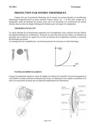 TS CRSA Technologie
Page N°38
PROTECTION PAR SONDES THERMIQUES
Chaque fois que la protection thermique par la mesure du courant absorbé est insuffissante
(démarrages fréquents,travail au point nominal à basse vitesse, etc ). Il faut tenir compte de la
température réelle du bobinage du moteur, pour cela il est nécessaire à la construction du moteur
d'insérer dans les têtes de chaque bobinage des éléments qui vont réagir à la température
THERMISTANCES CTP
La valeur ohmique de la thermistance augmente avec la température cette variation n'est pas linéaire
elle dépend fortement de sa fabrication. Associées en série elles doivent être reliées a un interface de
puissance qui va délivrer un signal tout ou rien en fonction de la température normale ou anormale
des bobinages du moteur.
Le montage doit être complété pour une bonne protection du circuit par un relais thermique.
PASTILLES BIMETALLIQUES
Lorsque la température atteint la valeur de réglage la courbure de la pastille s'inverse brusquement et
vient établir le contact réalisant la fermeture du circuit. Les détecteurs sont couplés en parallèle et ici
aussi il est nécessaire de passer par un dispositif amplificateur de l'information.
 