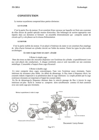 TS CRSA Technologie
Page N°3
CONSTITUTION
Le moteur asynchrone comprend deux parties distinctes:
LE STATOR
C'est la partie fixe du moteur. Il est constitué d'une carcasse sur laquelle est fixée une couronne
de tôles d'acier de qualité spéciale munies d'encoches. Des bobinages de section appropriée sont
répartis dans ces dernières et forment un ensemble d'enroulements qui comporte autant de
circuits qu'il y a de phases sur le réseau d'alimentation
LE ROTOR
C'est la partie mobile du moteur. Il est placé à l'intérieur du stator et est constitué d'un empilage
de tôles d'acier formant un cylindre claveté sur l'arbre du moteur. Parmi les types les plus usités
on distingue:
Le rotor à cage (rotor en court - circuit)
$ Rotor à simple cage.
Dans des trous ou dans des encoches disposées vers l'extérieur du cylindre et parallèlement à son
axe sont placés des conducteurs. A chaque extrémité, ceux-ci sont raccordés sur une couronne
métallique. L'ensemble a l'aspect d'une cage d'écureuil.
$ Rotor à double cage
Ce rotor comporte deux cages concentriques, l'une vers l'extérieur assez résistante, l'autre
intérieure de résistance plus faible. Au début du démarrage, le flux étant à fréquence élevé, les
courants induits s'opposent à sa pénétration dans la cage intérieure. Le couple produit par la cage
extérieure résistante est important et l'appel de courant réduit.
En fin de démarrage,la fréquence diminue dans le rotor,le passage du flux à travers la cage
intérieure est plus facile le moteur se comporte alors sensiblement comme s'il était construit
avec une seule cage peu résistante.
Document: Leroy-Somer
 