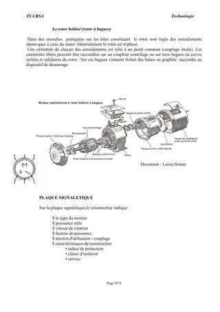 TS CRSA Technologie
Page N°4
Le rotor bobiné (rotor à bagues)
Dans des encoches pratiquées sur les tôles constituant le rotor sont logés des enroulements
identi-ques à ceux du stator. Généralement le rotor est triphasé.
Une extrémité de chacun des enroulements est relié à un point commun (couplage étoile). Les
extrémités libres peuvent être raccordées sur un coupleur centrifuge ou sur trois bagues en cuivre
isolées et solidaires du rotor. Sur ces bagues viennent frotter des balais en graphite raccordés au
dispositif de démarrage.
PLAQUE SIGNALETIQUE
Sur la plaque signalétique,le constructeur indique:
$ le type du moteur
$ puissance utile
$ vitesse de rotation
$ facteur de puissance
$ tension d'utilisation - couplage
$ caractéristiques de construction
• indice de protection
• classe d'isolation
• service
Document : Leroy-Somer
 