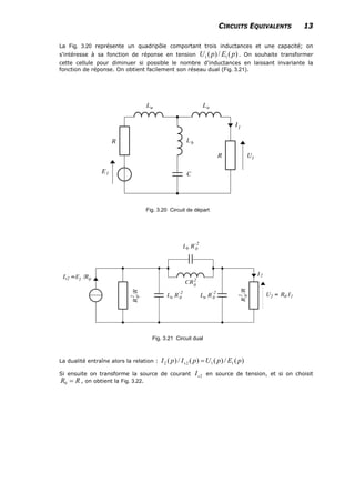 CIRCUITS EQUIVALENTS 13
La Fig. 3.20 représente un quadripôle comportant trois inductances et une capacité; on
s'intéresse à sa fonction de réponse en tension . On souhaite transformer
cette cellule pour diminuer si possible le nombre d'inductances en laissant invariante la
fonction de réponse. On obtient facilement son réseau dual (Fig. 3.21).
)(/)( 11 pEpU
Fig. 3.20 Circuit de départ
Fig. 3.21 Circuit dual
La dualité entraîne alors la relation : )(/)()(/)( 1122 pEpUpIpI s =
Si ensuite on transforme la source de courant en source de tension, et si on choisit
, on obtient la Fig. 3.22.
2sI
RR =0
 
