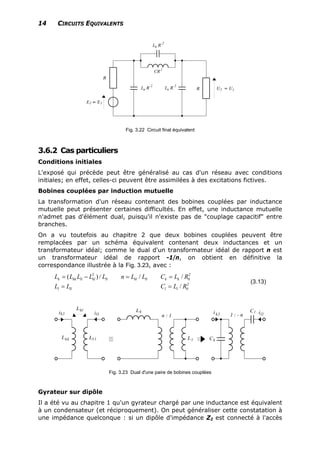 14 CIRCUITS EQUIVALENTS
Fig. 3.22 Circuit final équivalent
3.6.2 Cas particuliers
Conditions initiales
L'exposé qui précède peut être généralisé au cas d'un réseau avec conditions
initiales; en effet, celles-ci peuvent être assimilées à des excitations fictives.
Bobines couplées par induction mutuelle
La transformation d'un réseau contenant des bobines couplées par inductance
mutuelle peut présenter certaines difficultés. En effet, une inductance mutuelle
n'admet pas d'élément dual, puisqu'il n'existe pas de "couplage capacitif" entre
branches.
On a vu toutefois au chapitre 2 que deux bobines couplées peuvent être
remplacées par un schéma équivalent contenant deux inductances et un
transformateur idéal; comme le dual d'un transformateur idéal de rapport n est
un transformateur idéal de rapport -1/n, on obtient en définitive la
correspondance illustrée à la Fig. 3.23, avec :
2 2
0
2
0
( ) / /
/
k kk ll kl ll kl ll k k
l ll l l
L L L L L n L L C L R
L L C L R
= − = =
= =
/
(3.13)
Fig. 3.23 Dual d'une paire de bobines couplées
Gyrateur sur dipôle
Il a été vu au chapitre 1 qu'un gyrateur chargé par une inductance est équivalent
à un condensateur (et réciproquement). On peut généraliser cette constatation à
une impédance quelconque : si un dipôle d'impédance Z2 est connecté à l'accès
 