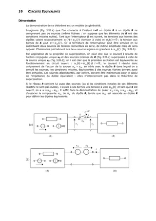 16 CIRCUITS EQUIVALENTS
Démonstration
La démonstration de ce théorème est un modèle de généralité.
Imaginons (Fig. 3.26.a) que l'on connecte à l'instant t=0 un dipôle B à un dipôle R ne
comprenant pas de sources (même fictives : on suppose que les éléments de R ont des
conditions initiales nulles). Tant que l'interrupteur S est ouvert, les tensions aux bornes des
dipôles valent respectivement )()( 101 tutu = (tension à vide) et ; la tension aux
bornes de S vaut . Or la fermeture de l'interrupteur peut être simulée en lui
substituant deux sources de tension connectées en série, de même amplitude mais de sens
opposé. Choisissons précisément ces deux sources égales en grandeur à (Fig. 3.26.b).
0)(2 =tu
)(10 tuu =
)(10 tu
Par application de la propriété de superposition, on peut dire que le courant i résulte de
l'action conjuguée unique uA et des sources internes de B (Fig. 3.26.c) superposée à celle de
la source unique uB (Fig. 3.26.d); or il est clair que la première excitation est équivalente au
fonctionnement en circuit ouvert : 0et)()( 101 == itutu ; le courant i résulte donc
uniquement de l'action de la source 10uuB = en série avec le dipôle B dans lequel on a
annulé les sources; les conditions initiales, équivalentes à des sources fictives doivent aussi
être annulées. Les sources dépendantes, par contre, doivent être maintenues pour le calcul
de l'impédance du dipôle équivalent : elles n'interviennent pas dans le théorème de
superposition.
Si le réseau R contient lui aussi des sources (ou si les conditions initiales de ses éléments
réactifs ne sont pas nulles), il existe à ses bornes une tension à vide et tant que S est
ouvert, on a 2010 . Il suffit dans la démonstration de poser 2010 , et
d'associer la composante 10 de du dipôle B, tandis que est associée au dipôle R
pour définir les dipôles équivalents.
)(20 tu
uuu −= uuuu BA −==
u Bu 20u
(a)
(b)
 