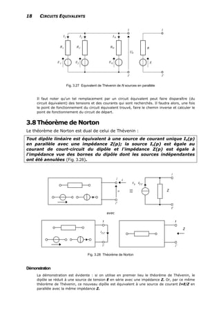 18 CIRCUITS EQUIVALENTS
Fig. 3.27 Equivalent de Thévenin de N sources en parallèle
Il faut noter qu’un tel remplacement par un circuit équivalent peut faire disparaître (du
circuit équivalent) des tensions et des courants qui sont recherchés. Il faudra alors, une fois
le point de fonctionnement du circuit équivalent trouvé, faire le chemin inverse et calculer le
point de fonctionnement du circuit de départ.
3.8Théorème de Norton
Le théorème de Norton est dual de celui de Thévenin :
Tout dipôle linéaire est équivalent à une source de courant unique Is(p)
en parallèle avec une impédance Z(p); la source Is(p) est égale au
courant de court-circuit du dipôle et l'impédance Z(p) est égale à
l'impédance vue des bornes du dipôle dont les sources indépendantes
ont été annulées (Fig. 3.28).
Z
avec
Z
Fig. 3.28 Théorème de Norton
Démonstration
La démonstration est évidente : si on utilise en premier lieu le théorème de Thévenin, le
dipôle se réduit à une source de tension E en série avec une impédance Z. Or, par ce même
théorème de Thévenin, ce nouveau dipôle est équivalent à une source de courant I=E/Z en
parallèle avec la même impédance Z.
 